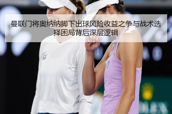 曼联门将奥纳纳脚下出球风险收益之争与战术选择困局背后深层逻辑