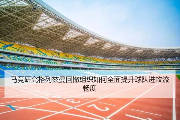 马竞研究格列兹曼回撤组织如何全面提升球队进攻流畅度