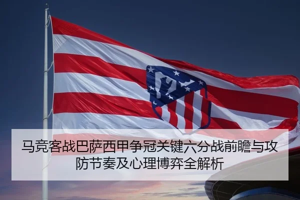 马竞客战巴萨西甲争冠关键六分战前瞻与攻防节奏及心理博弈全解析