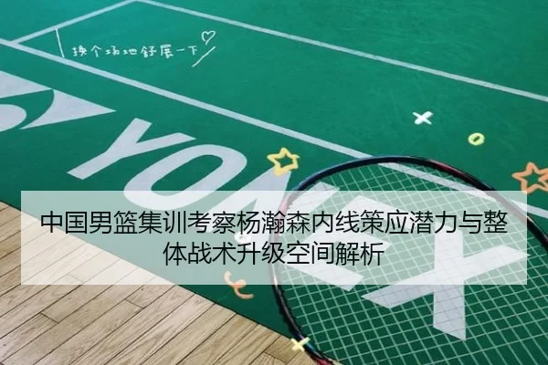 中国男篮集训考察杨瀚森内线策应潜力与整体战术升级空间解析