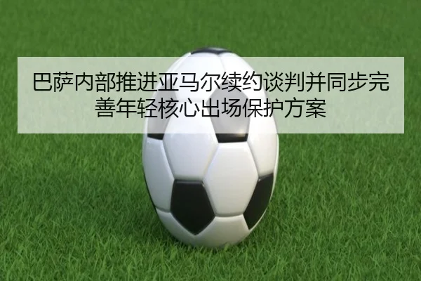 巴萨内部推进亚马尔续约谈判并同步完善年轻核心出场保护方案