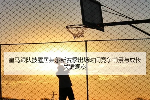 皇马跟队披露居莱尔新赛季出场时间竞争前景与成长关键观察