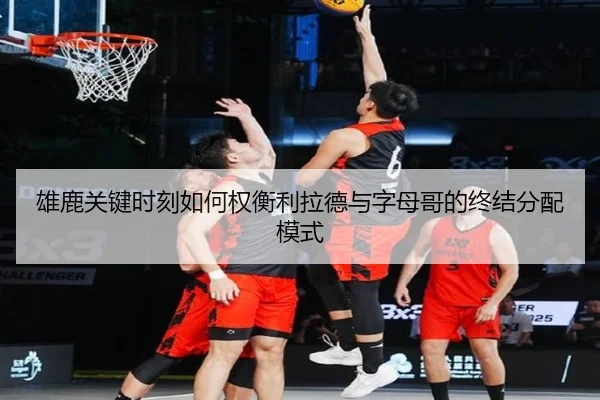 雄鹿关键时刻如何权衡利拉德与字母哥的终结分配模式