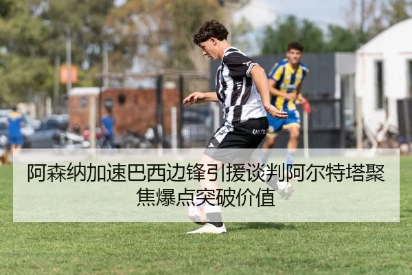 阿森纳加速巴西边锋引援谈判阿尔特塔聚焦爆点突破价值