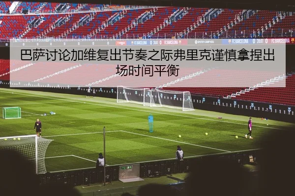 巴萨讨论加维复出节奏之际弗里克谨慎拿捏出场时间平衡