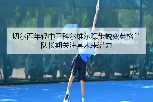 切尔西年轻中卫科尔维尔稳步蜕变英格兰队长期关注其未来潜力